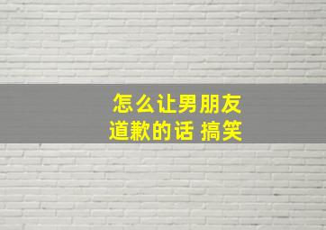 怎么让男朋友道歉的话 搞笑